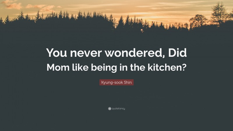 Kyung-sook Shin Quote: “You never wondered, Did Mom like being in the kitchen?”