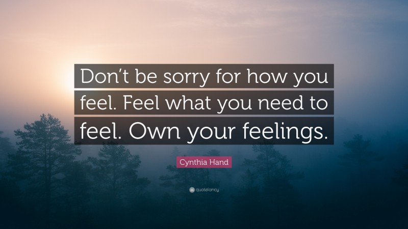 Cynthia Hand Quote: “Don’t be sorry for how you feel. Feel what you need to feel. Own your feelings.”