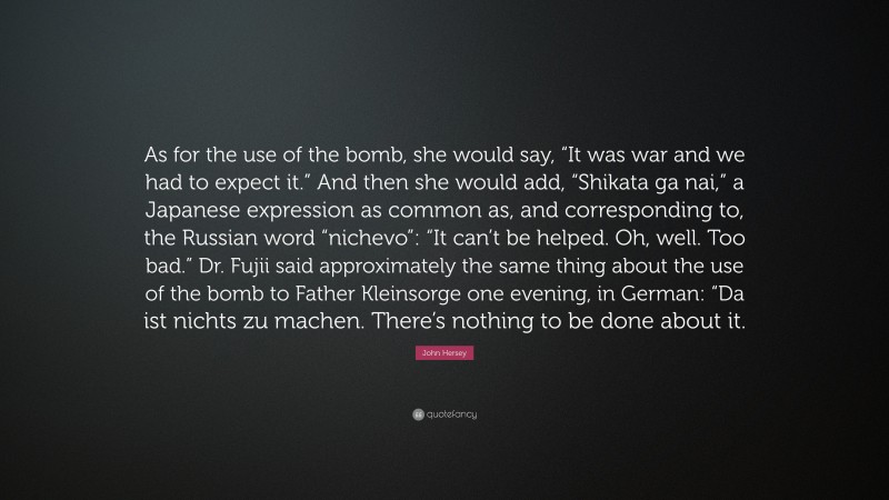 John Hersey Quote: “As for the use of the bomb, she would say, “It was war and we had to expect it.” And then she would add, “Shikata ga nai,” a Japanese expression as common as, and corresponding to, the Russian word “nichevo”: “It can’t be helped. Oh, well. Too bad.” Dr. Fujii said approximately the same thing about the use of the bomb to Father Kleinsorge one evening, in German: “Da ist nichts zu machen. There’s nothing to be done about it.”