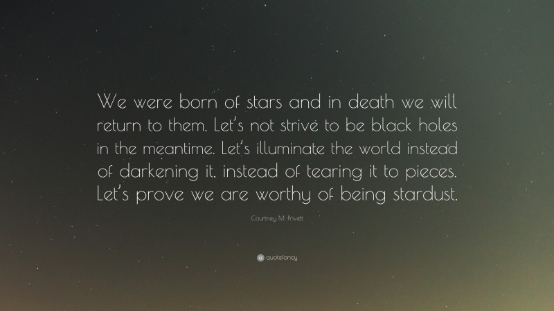 Courtney M. Privett Quote: “We were born of stars and in death we will return to them. Let’s not strive to be black holes in the meantime. Let’s illuminate the world instead of darkening it, instead of tearing it to pieces. Let’s prove we are worthy of being stardust.”