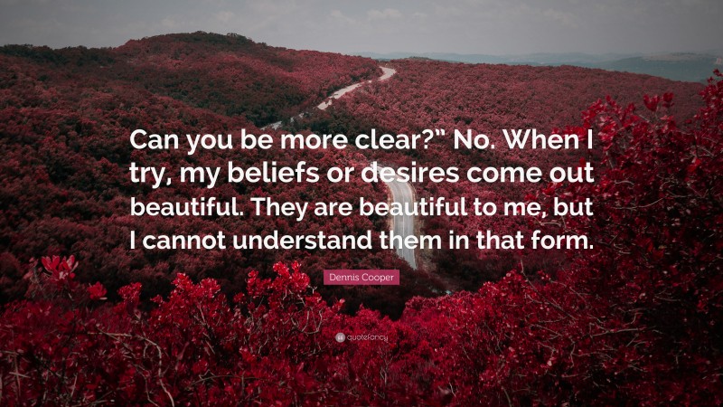 Dennis Cooper Quote: “Can you be more clear?” No. When I try, my beliefs or desires come out beautiful. They are beautiful to me, but I cannot understand them in that form.”