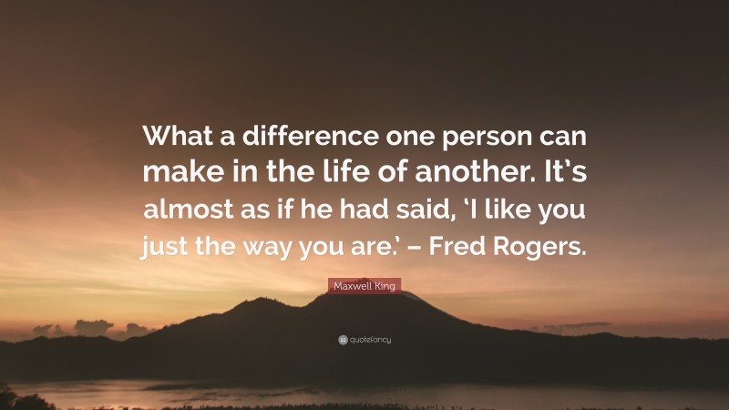 Maxwell King Quote: “What a difference one person can make in the life of another. It’s almost as if he had said, ‘I like you just the way you are.’ – Fred Rogers.”