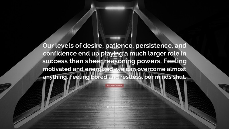 Robert Greene Quote: “Our levels of desire, patience, persistence, and confidence end up playing a much larger role in success than sheer reasoning powers. Feeling motivated and energized, we can overcome almost anything. Feeling bored and restless, our minds shut.”