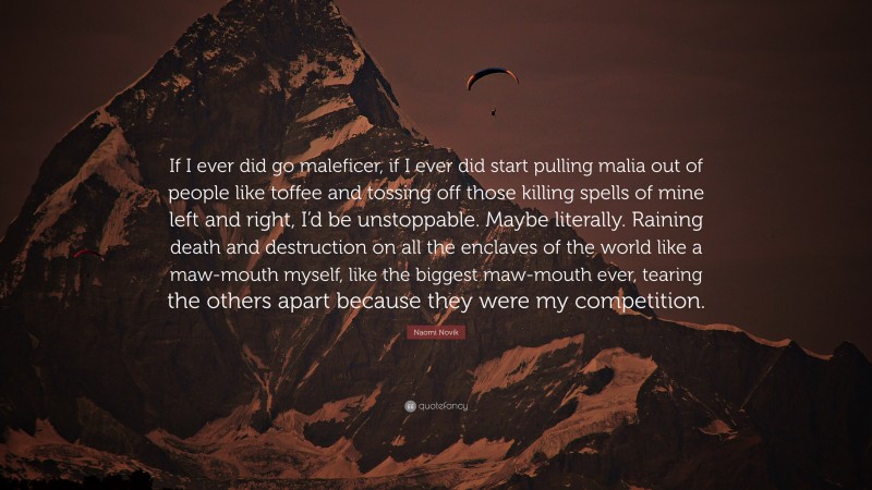 Naomi Novik Quote: “If I ever did go maleficer, if I ever did start pulling malia out of people like toffee and tossing off those killing spells of mine left and right, I’d be unstoppable. Maybe literally. Raining death and destruction on all the enclaves of the world like a maw-mouth myself, like the biggest maw-mouth ever, tearing the others apart because they were my competition.”