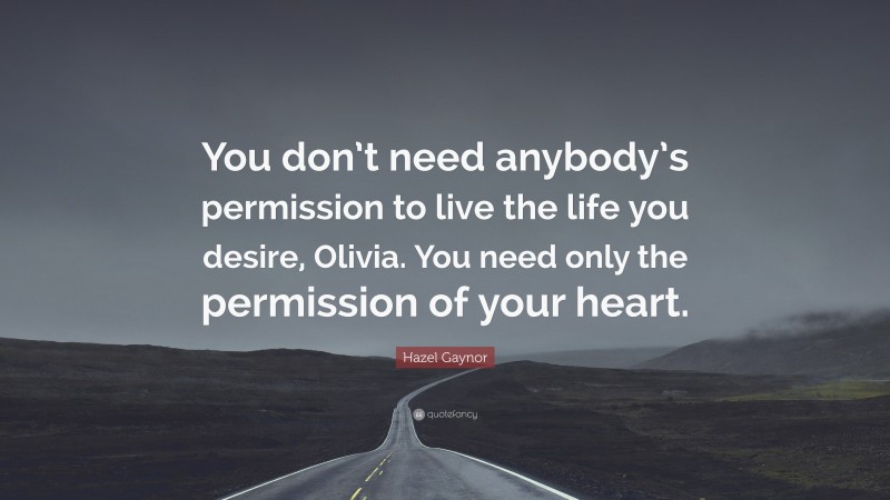 Hazel Gaynor Quote: “You don’t need anybody’s permission to live the life you desire, Olivia. You need only the permission of your heart.”