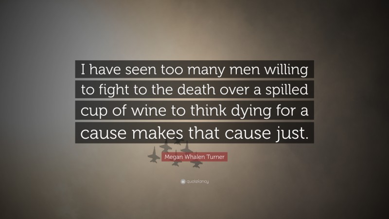 Megan Whalen Turner Quote: “I have seen too many men willing to fight to the death over a spilled cup of wine to think dying for a cause makes that cause just.”