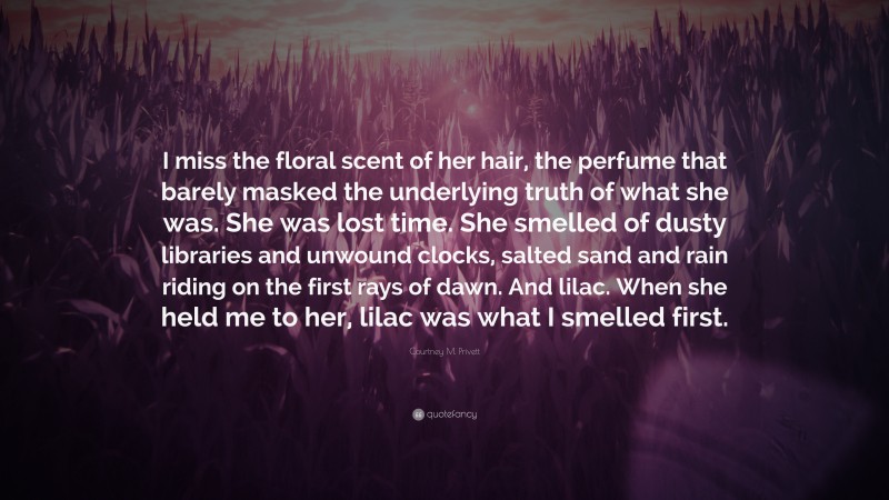 Courtney M. Privett Quote: “I miss the floral scent of her hair, the perfume that barely masked the underlying truth of what she was. She was lost time. She smelled of dusty libraries and unwound clocks, salted sand and rain riding on the first rays of dawn. And lilac. When she held me to her, lilac was what I smelled first.”