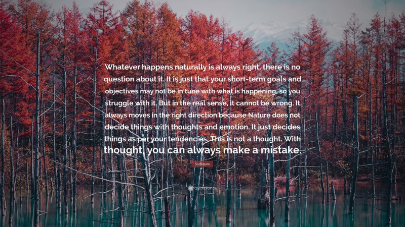 Sadhguru Quote: “Whatever happens naturally is always right, there is no question about it. It is just that your short-term goals and objectives may not be in tune with what is happening, so you struggle with it. But in the real sense, it cannot be wrong. It always moves in the right direction because Nature does not decide things with thoughts and emotion. It just decides things as per your tendencies. This is not a thought. With thought, you can always make a mistake.”
