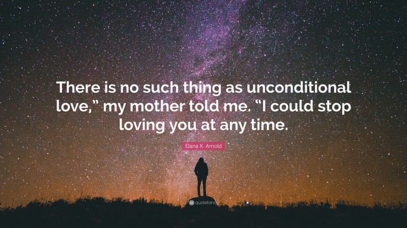 Elana K. Arnold Quote: “There is no such thing as unconditional love,” my mother told me. “I could stop loving you at any time.”