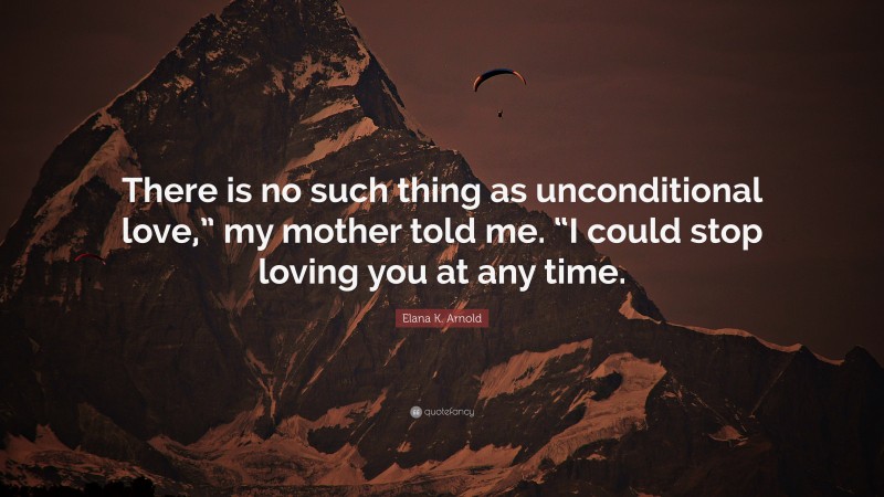 Elana K. Arnold Quote: “There is no such thing as unconditional love,” my mother told me. “I could stop loving you at any time.”