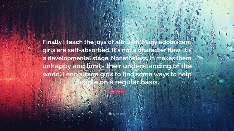 Mary Pipher Quote: “Finally I teach the joys of altruism. Many adolescent girls are self-absorbed. It’s not a character flaw, it’s a developmental stage. Nonetheless, in makes them unhappy and limits their understanding of the world. I encourage girls to find some ways to help people on a regular basis.”