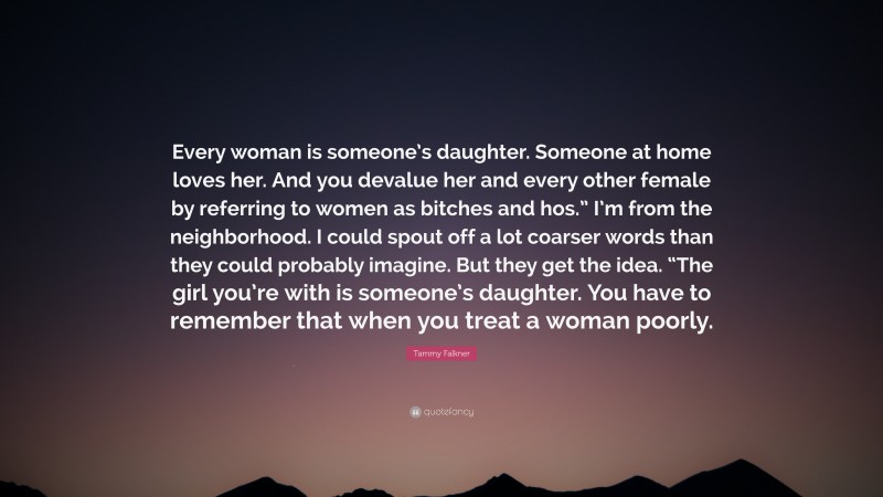 Tammy Falkner Quote: “Every woman is someone’s daughter. Someone at home loves her. And you devalue her and every other female by referring to women as bitches and hos.” I’m from the neighborhood. I could spout off a lot coarser words than they could probably imagine. But they get the idea. “The girl you’re with is someone’s daughter. You have to remember that when you treat a woman poorly.”