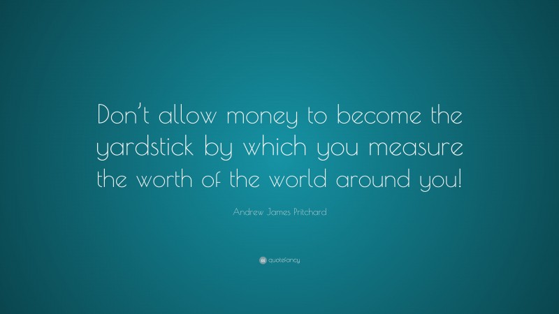 Andrew James Pritchard Quote: “Don’t allow money to become the yardstick by which you measure the worth of the world around you!”