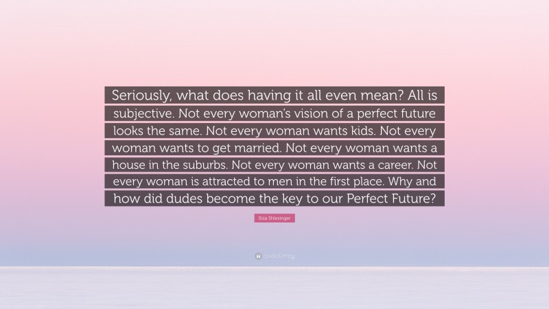 Iliza Shlesinger Quote: “Seriously, what does having it all even mean? All is subjective. Not every woman’s vision of a perfect future looks the same. Not every woman wants kids. Not every woman wants to get married. Not every woman wants a house in the suburbs. Not every woman wants a career. Not every woman is attracted to men in the first place. Why and how did dudes become the key to our Perfect Future?”