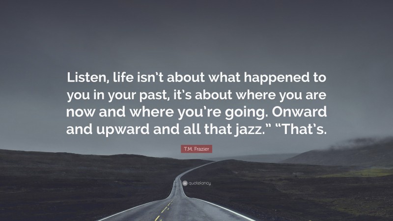 T.M. Frazier Quote: “Listen, life isn’t about what happened to you in your past, it’s about where you are now and where you’re going. Onward and upward and all that jazz.” “That’s.”