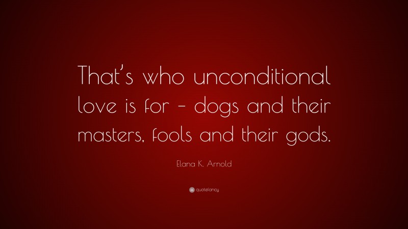 Elana K. Arnold Quote: “That’s who unconditional love is for – dogs and their masters, fools and their gods.”