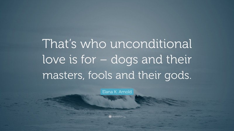 Elana K. Arnold Quote: “That’s who unconditional love is for – dogs and their masters, fools and their gods.”