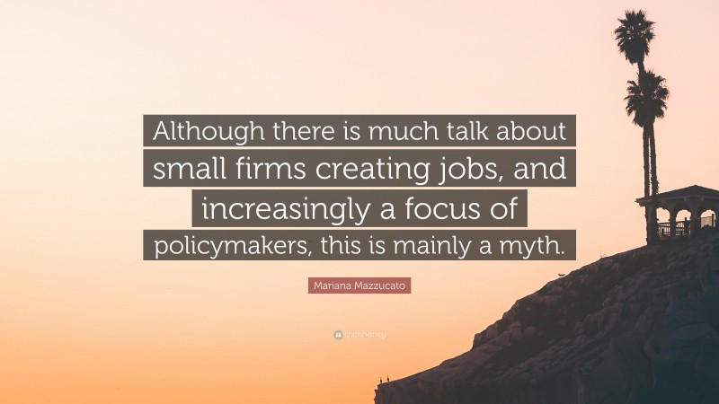 Mariana Mazzucato Quote: “Although there is much talk about small firms creating jobs, and increasingly a focus of policymakers, this is mainly a myth.”