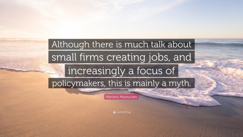 Mariana Mazzucato Quote: “Although there is much talk about small firms creating jobs, and increasingly a focus of policymakers, this is mainly a myth.”