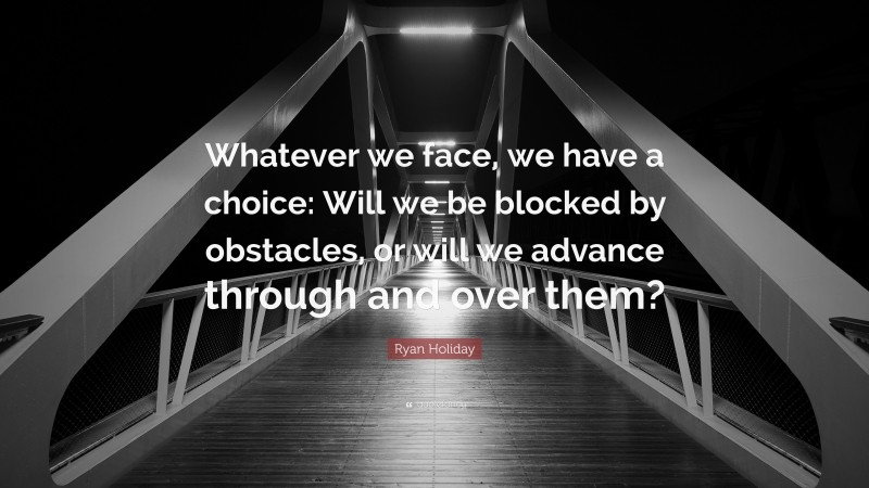 Ryan Holiday Quote: “Whatever we face, we have a choice: Will we be blocked by obstacles, or will we advance through and over them?”