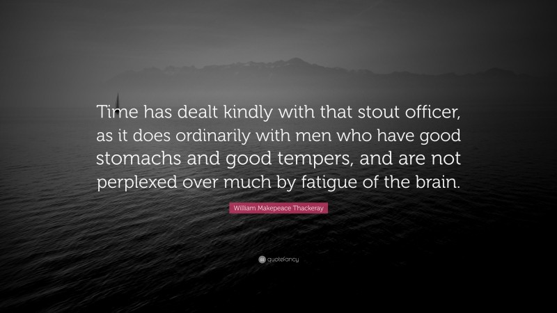 William Makepeace Thackeray Quote: “Time has dealt kindly with that stout officer, as it does ordinarily with men who have good stomachs and good tempers, and are not perplexed over much by fatigue of the brain.”