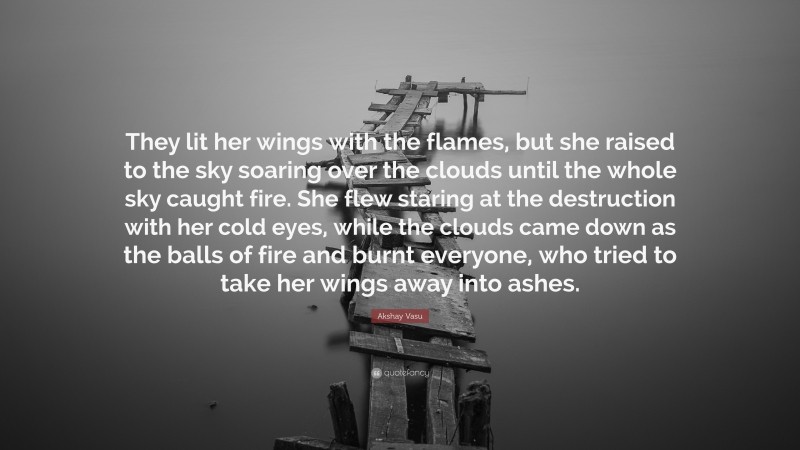 Akshay Vasu Quote: “They lit her wings with the flames, but she raised to the sky soaring over the clouds until the whole sky caught fire. She flew staring at the destruction with her cold eyes, while the clouds came down as the balls of fire and burnt everyone, who tried to take her wings away into ashes.”