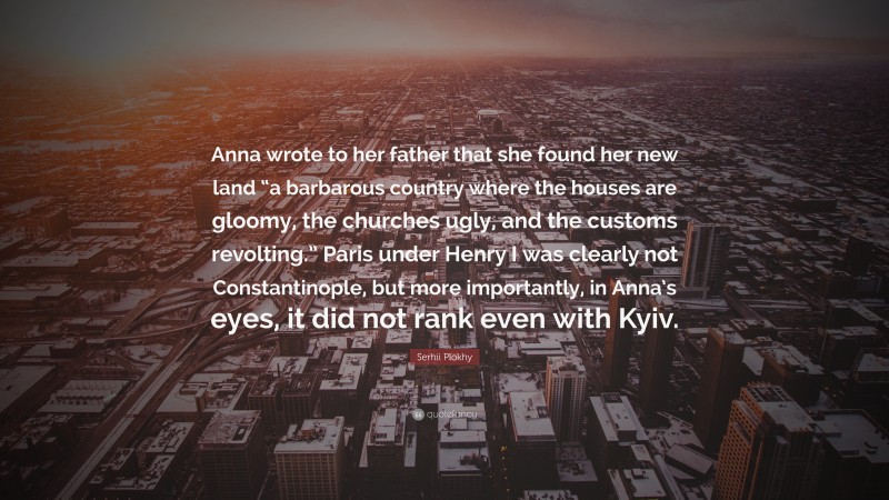 Serhii Plokhy Quote: “Anna wrote to her father that she found her new land “a barbarous country where the houses are gloomy, the churches ugly, and the customs revolting.” Paris under Henry I was clearly not Constantinople, but more importantly, in Anna’s eyes, it did not rank even with Kyiv.”