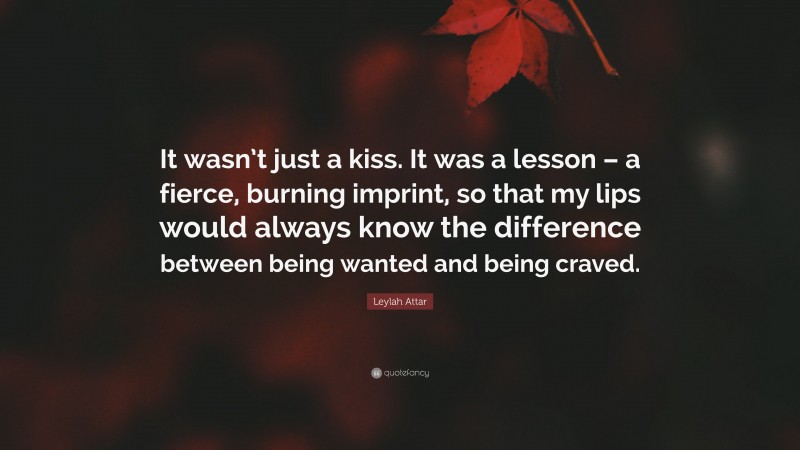 Leylah Attar Quote: “It wasn’t just a kiss. It was a lesson – a fierce, burning imprint, so that my lips would always know the difference between being wanted and being craved.”