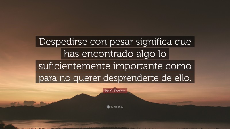 Iria G. Parente Quote: “Despedirse con pesar significa que has encontrado algo lo suficientemente importante como para no querer desprenderte de ello.”