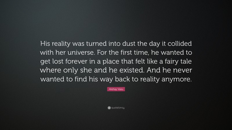 Akshay Vasu Quote: “His reality was turned into dust the day it collided with her universe. For the first time, he wanted to get lost forever in a place that felt like a fairy tale where only she and he existed. And he never wanted to find his way back to reality anymore.”