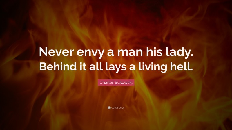 Charles Bukowski Quote: “Never envy a man his lady. Behind it all lays a living hell.”