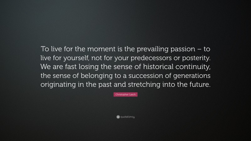 Christopher Lasch Quote: “To live for the moment is the prevailing passion – to live for yourself, not for your predecessors or posterity. We are fast losing the sense of historical continuity, the sense of belonging to a succession of generations originating in the past and stretching into the future.”