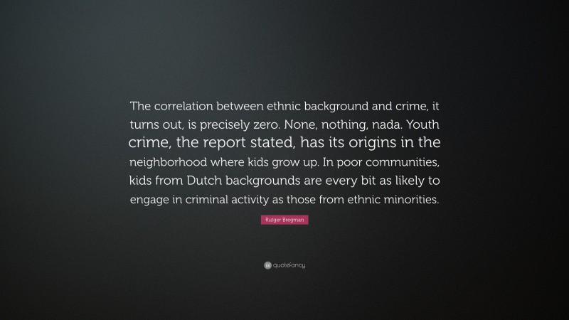 Rutger Bregman Quote: “The correlation between ethnic background and crime, it turns out, is precisely zero. None, nothing, nada. Youth crime, the report stated, has its origins in the neighborhood where kids grow up. In poor communities, kids from Dutch backgrounds are every bit as likely to engage in criminal activity as those from ethnic minorities.”