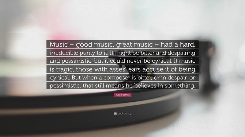 Julian Barnes Quote: “Music – good music, great music – had a hard, irreducible purity to it. It might be bitter and despairing and pessimistic, but it could never be cynical. If music is tragic, those with asses’ ears accuse it of being cynical. But when a composer is bitter, or in despair, or pessimistic, that still means he believes in something.”
