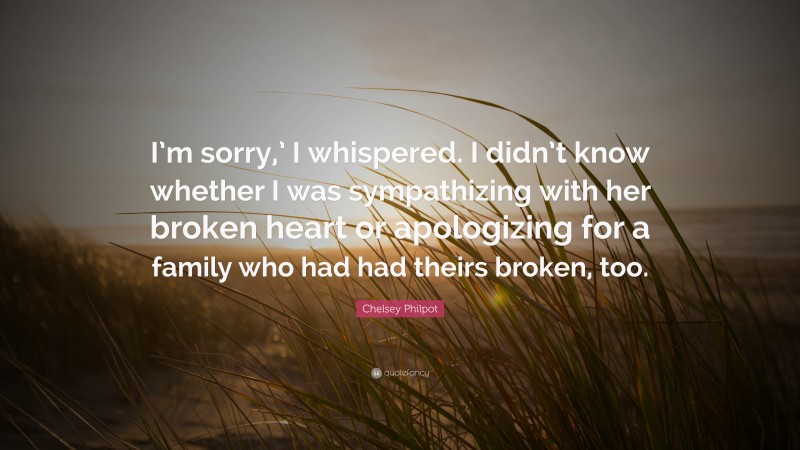 Chelsey Philpot Quote: “I’m sorry,’ I whispered. I didn’t know whether I was sympathizing with her broken heart or apologizing for a family who had had theirs broken, too.”