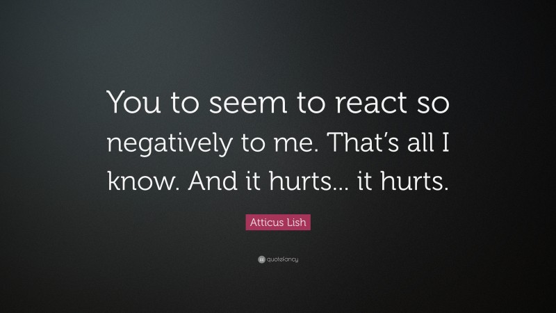 Atticus Lish Quote: “You to seem to react so negatively to me. That’s all I know. And it hurts... it hurts.”