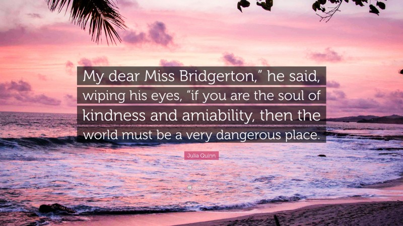 Julia Quinn Quote: “My dear Miss Bridgerton,” he said, wiping his eyes, “if you are the soul of kindness and amiability, then the world must be a very dangerous place.”