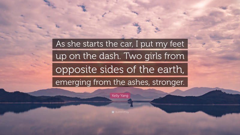 Kelly Yang Quote: “As she starts the car, I put my feet up on the dash. Two girls from opposite sides of the earth, emerging from the ashes, stronger.”