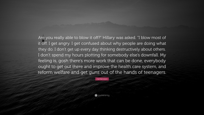 Carl Bernstein Quote: “Are you really able to blow it off?” Hillary was asked. “I blow most of it off. I get angry. I get confused about why people are doing what they do. I don’t get up every day thinking destructively about others. I don’t spend my hours plotting for somebody else’s downfall. My feeling is, gosh there’s more work that can be done, everybody ought to get out there and improve the health care system, and reform welfare and get guns out of the hands of teenagers.”