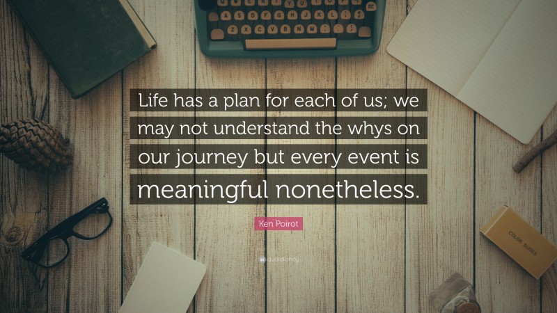 Ken Poirot Quote: “Life has a plan for each of us; we may not understand the whys on our journey but every event is meaningful nonetheless.”