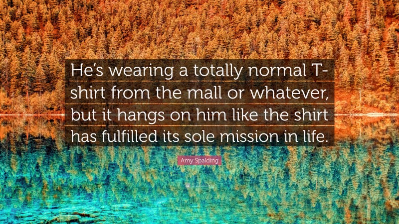 Amy Spalding Quote: “He’s wearing a totally normal T-shirt from the mall or whatever, but it hangs on him like the shirt has fulfilled its sole mission in life.”