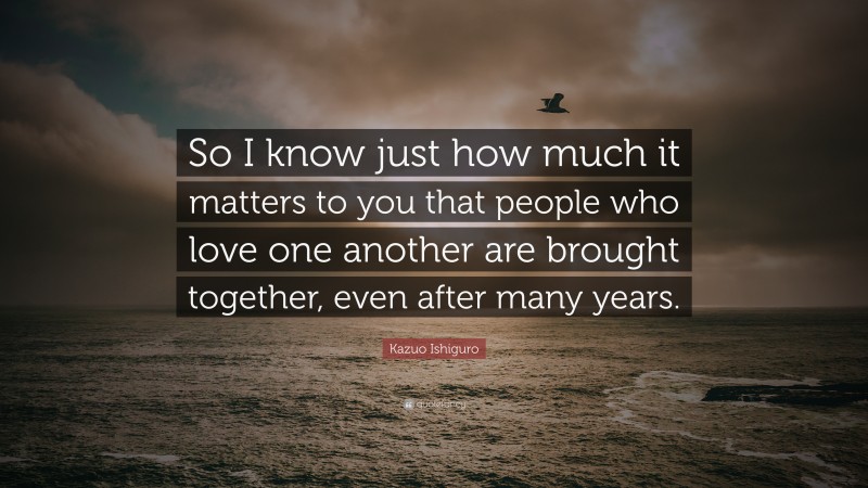 Kazuo Ishiguro Quote: “So I know just how much it matters to you that people who love one another are brought together, even after many years.”