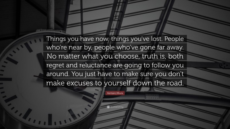 Kentaro Miura Quote: “Things you have now, things you’ve lost. People who’re near by, people who’ve gone far away. No matter what you choose, truth is, both regret and reluctance are going to follow you around. You just have to make sure you don’t make excuses to yourself down the road.”