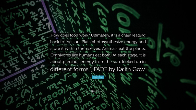 Kailin Gow Quote: “How does food work? Ultimately, it is a chain leading back to the sun. Plats photosynthesize energy and store it within themselves. Animals eat the plants. Omnivores like humans eat both. At each stage, it is about precious energy from the sun, locked up in different forms.”, FADE by Kailin Gow.”
