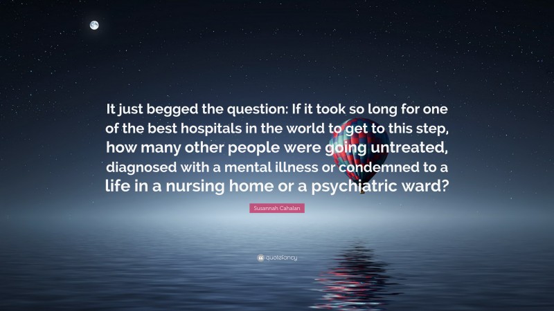 Susannah Cahalan Quote: “It just begged the question: If it took so long for one of the best hospitals in the world to get to this step, how many other people were going untreated, diagnosed with a mental illness or condemned to a life in a nursing home or a psychiatric ward?”