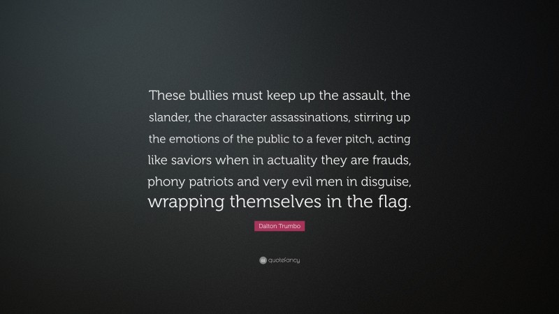 Dalton Trumbo Quote: “These bullies must keep up the assault, the slander, the character assassinations, stirring up the emotions of the public to a fever pitch, acting like saviors when in actuality they are frauds, phony patriots and very evil men in disguise, wrapping themselves in the flag.”