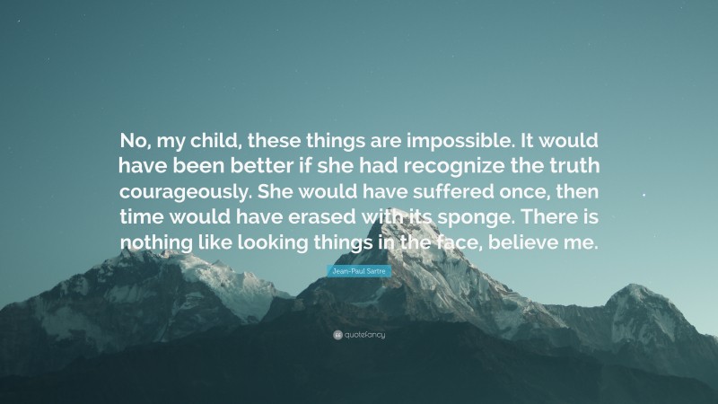 Jean-Paul Sartre Quote: “No, my child, these things are impossible. It would have been better if she had recognize the truth courageously. She would have suffered once, then time would have erased with its sponge. There is nothing like looking things in the face, believe me.”