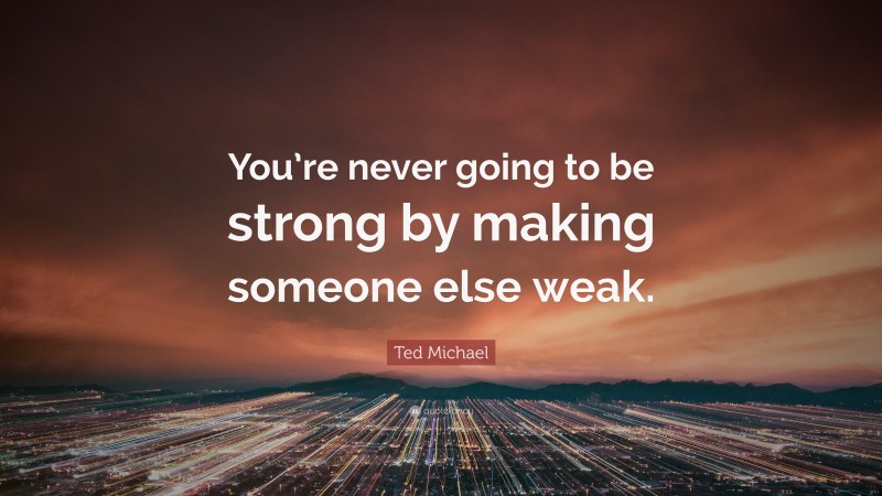 Ted Michael Quote: “You’re never going to be strong by making someone else weak.”