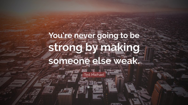 Ted Michael Quote: “You’re never going to be strong by making someone else weak.”