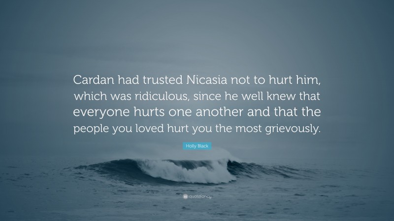 Holly Black Quote: “Cardan had trusted Nicasia not to hurt him, which was ridiculous, since he well knew that everyone hurts one another and that the people you loved hurt you the most grievously.”